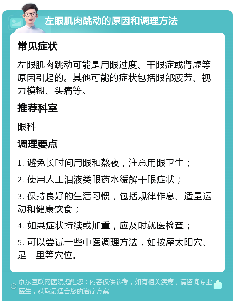 左眼肌肉跳动的原因和调理方法 常见症状 左眼肌肉跳动可能是用眼过度、干眼症或肾虚等原因引起的。其他可能的症状包括眼部疲劳、视力模糊、头痛等。 推荐科室 眼科 调理要点 1. 避免长时间用眼和熬夜，注意用眼卫生； 2. 使用人工泪液类眼药水缓解干眼症状； 3. 保持良好的生活习惯，包括规律作息、适量运动和健康饮食； 4. 如果症状持续或加重，应及时就医检查； 5. 可以尝试一些中医调理方法，如按摩太阳穴、足三里等穴位。