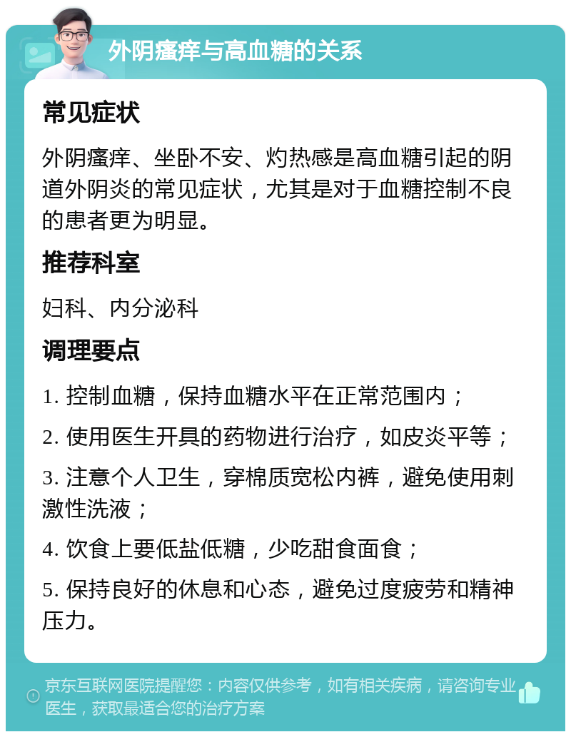 外阴瘙痒与高血糖的关系 常见症状 外阴瘙痒、坐卧不安、灼热感是高血糖引起的阴道外阴炎的常见症状，尤其是对于血糖控制不良的患者更为明显。 推荐科室 妇科、内分泌科 调理要点 1. 控制血糖，保持血糖水平在正常范围内； 2. 使用医生开具的药物进行治疗，如皮炎平等； 3. 注意个人卫生，穿棉质宽松内裤，避免使用刺激性洗液； 4. 饮食上要低盐低糖，少吃甜食面食； 5. 保持良好的休息和心态，避免过度疲劳和精神压力。