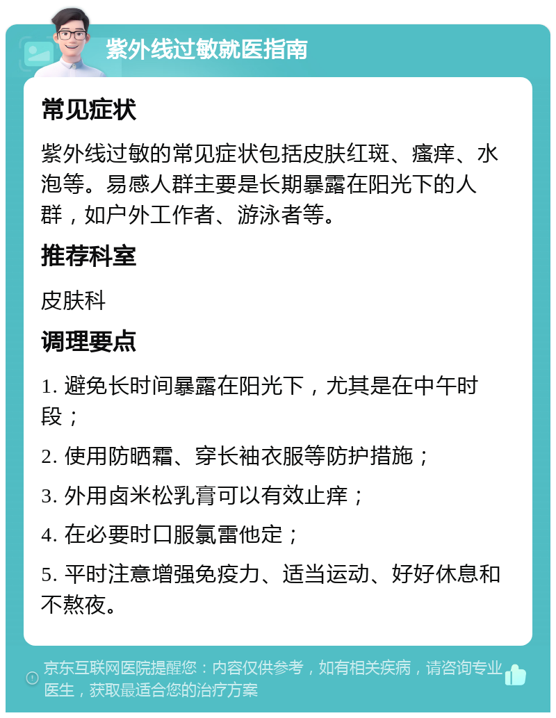 紫外线过敏就医指南 常见症状 紫外线过敏的常见症状包括皮肤红斑、瘙痒、水泡等。易感人群主要是长期暴露在阳光下的人群，如户外工作者、游泳者等。 推荐科室 皮肤科 调理要点 1. 避免长时间暴露在阳光下，尤其是在中午时段； 2. 使用防晒霜、穿长袖衣服等防护措施； 3. 外用卤米松乳膏可以有效止痒； 4. 在必要时口服氯雷他定； 5. 平时注意增强免疫力、适当运动、好好休息和不熬夜。