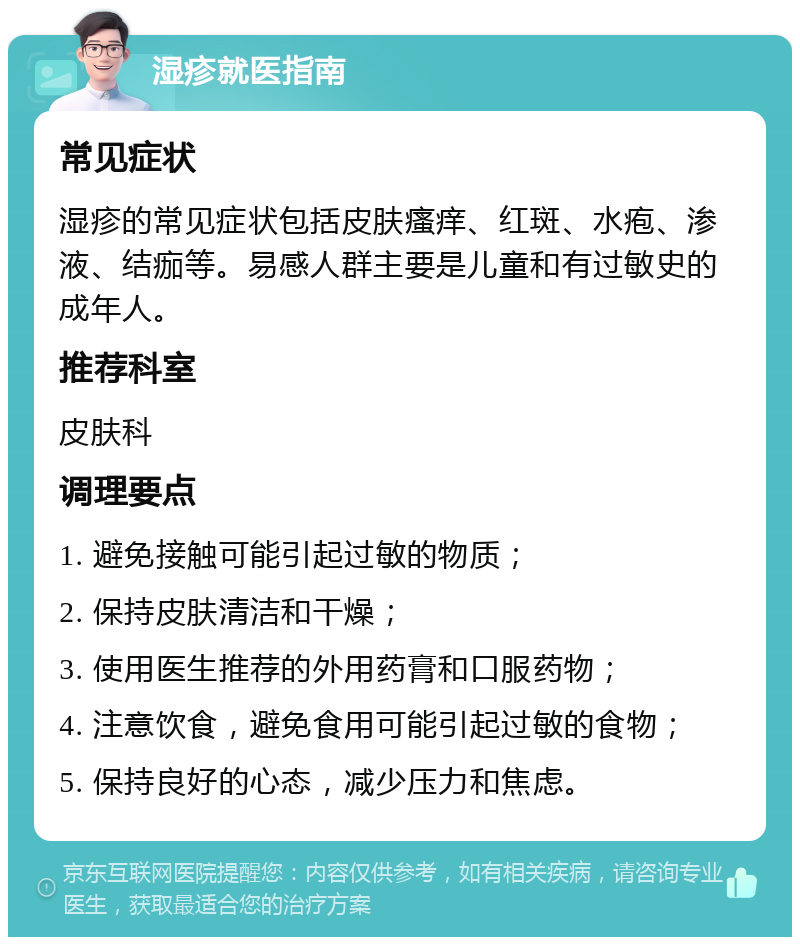 湿疹就医指南 常见症状 湿疹的常见症状包括皮肤瘙痒、红斑、水疱、渗液、结痂等。易感人群主要是儿童和有过敏史的成年人。 推荐科室 皮肤科 调理要点 1. 避免接触可能引起过敏的物质； 2. 保持皮肤清洁和干燥； 3. 使用医生推荐的外用药膏和口服药物； 4. 注意饮食，避免食用可能引起过敏的食物； 5. 保持良好的心态，减少压力和焦虑。