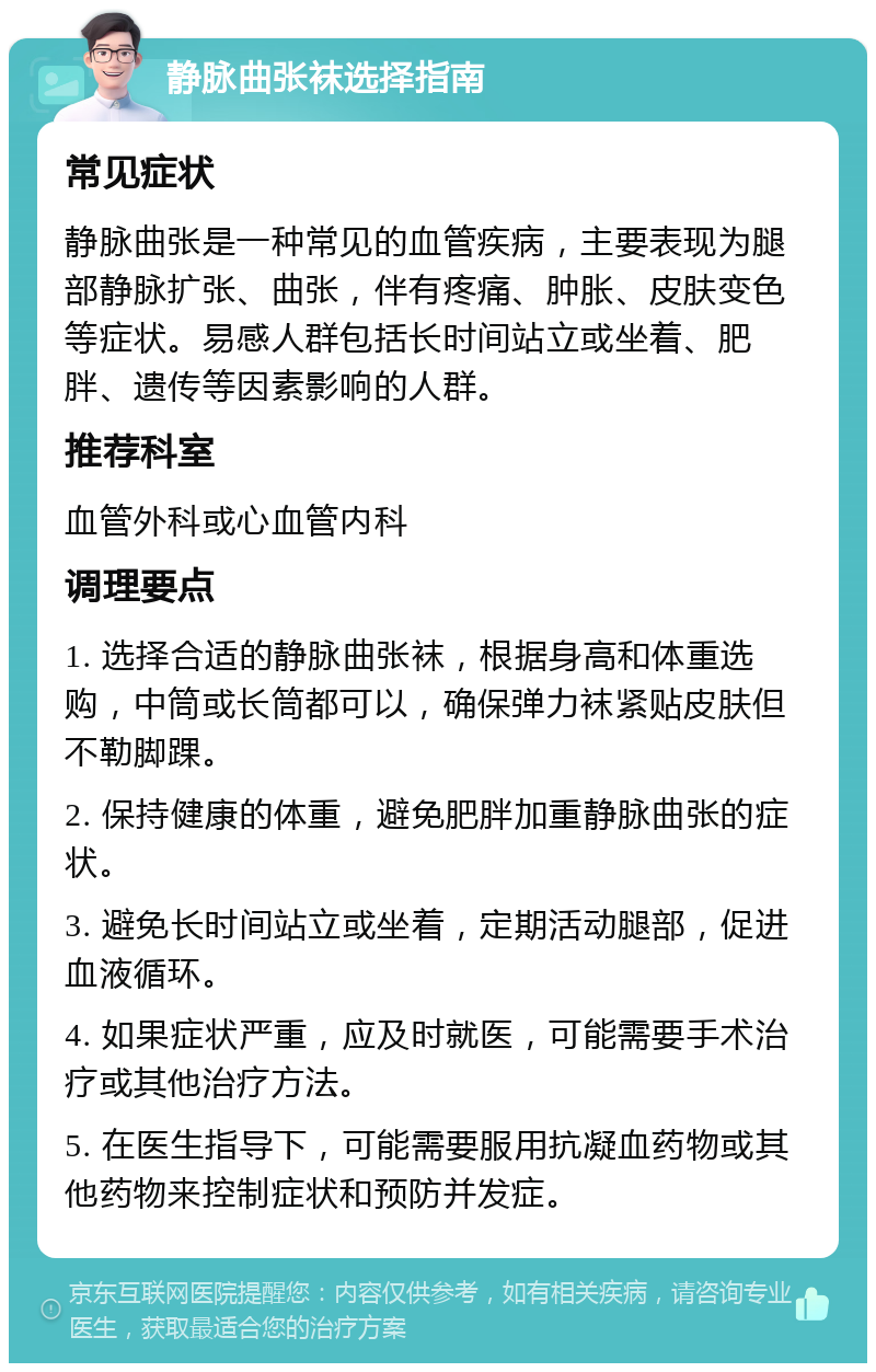 静脉曲张袜选择指南 常见症状 静脉曲张是一种常见的血管疾病，主要表现为腿部静脉扩张、曲张，伴有疼痛、肿胀、皮肤变色等症状。易感人群包括长时间站立或坐着、肥胖、遗传等因素影响的人群。 推荐科室 血管外科或心血管内科 调理要点 1. 选择合适的静脉曲张袜，根据身高和体重选购，中筒或长筒都可以，确保弹力袜紧贴皮肤但不勒脚踝。 2. 保持健康的体重，避免肥胖加重静脉曲张的症状。 3. 避免长时间站立或坐着，定期活动腿部，促进血液循环。 4. 如果症状严重，应及时就医，可能需要手术治疗或其他治疗方法。 5. 在医生指导下，可能需要服用抗凝血药物或其他药物来控制症状和预防并发症。