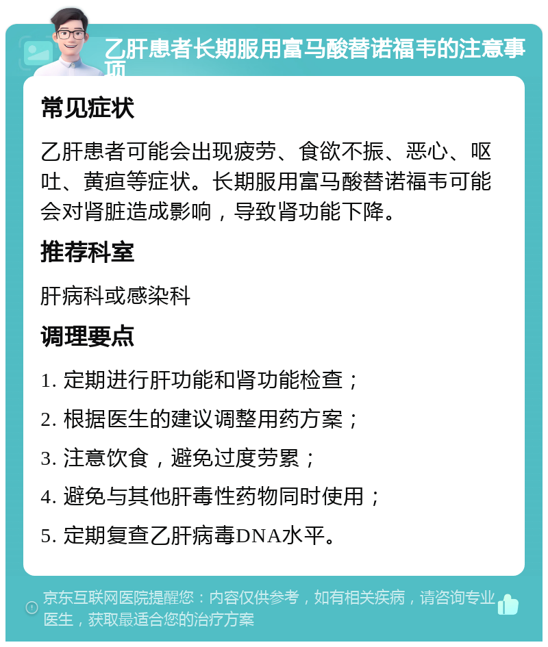 乙肝患者长期服用富马酸替诺福韦的注意事项 常见症状 乙肝患者可能会出现疲劳、食欲不振、恶心、呕吐、黄疸等症状。长期服用富马酸替诺福韦可能会对肾脏造成影响，导致肾功能下降。 推荐科室 肝病科或感染科 调理要点 1. 定期进行肝功能和肾功能检查； 2. 根据医生的建议调整用药方案； 3. 注意饮食，避免过度劳累； 4. 避免与其他肝毒性药物同时使用； 5. 定期复查乙肝病毒DNA水平。