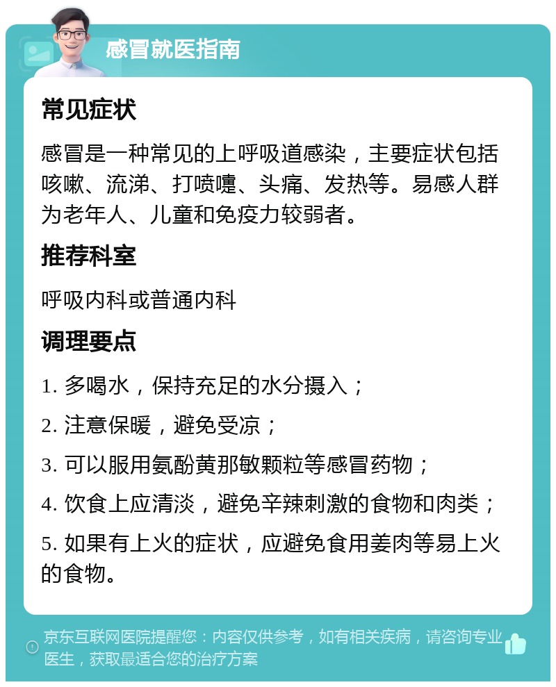 感冒就医指南 常见症状 感冒是一种常见的上呼吸道感染，主要症状包括咳嗽、流涕、打喷嚏、头痛、发热等。易感人群为老年人、儿童和免疫力较弱者。 推荐科室 呼吸内科或普通内科 调理要点 1. 多喝水，保持充足的水分摄入； 2. 注意保暖，避免受凉； 3. 可以服用氨酚黄那敏颗粒等感冒药物； 4. 饮食上应清淡，避免辛辣刺激的食物和肉类； 5. 如果有上火的症状，应避免食用姜肉等易上火的食物。