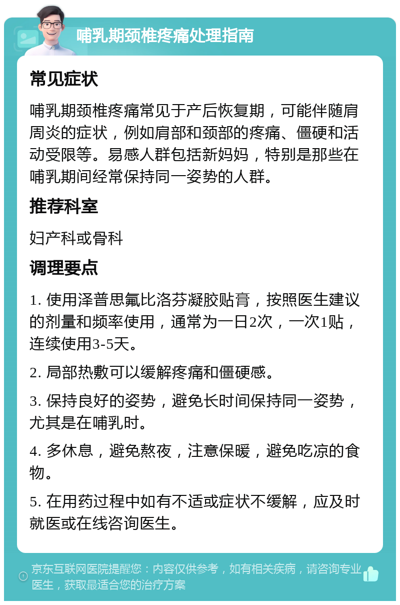 哺乳期颈椎疼痛处理指南 常见症状 哺乳期颈椎疼痛常见于产后恢复期，可能伴随肩周炎的症状，例如肩部和颈部的疼痛、僵硬和活动受限等。易感人群包括新妈妈，特别是那些在哺乳期间经常保持同一姿势的人群。 推荐科室 妇产科或骨科 调理要点 1. 使用泽普思氟比洛芬凝胶贴膏，按照医生建议的剂量和频率使用，通常为一日2次，一次1贴，连续使用3-5天。 2. 局部热敷可以缓解疼痛和僵硬感。 3. 保持良好的姿势，避免长时间保持同一姿势，尤其是在哺乳时。 4. 多休息，避免熬夜，注意保暖，避免吃凉的食物。 5. 在用药过程中如有不适或症状不缓解，应及时就医或在线咨询医生。