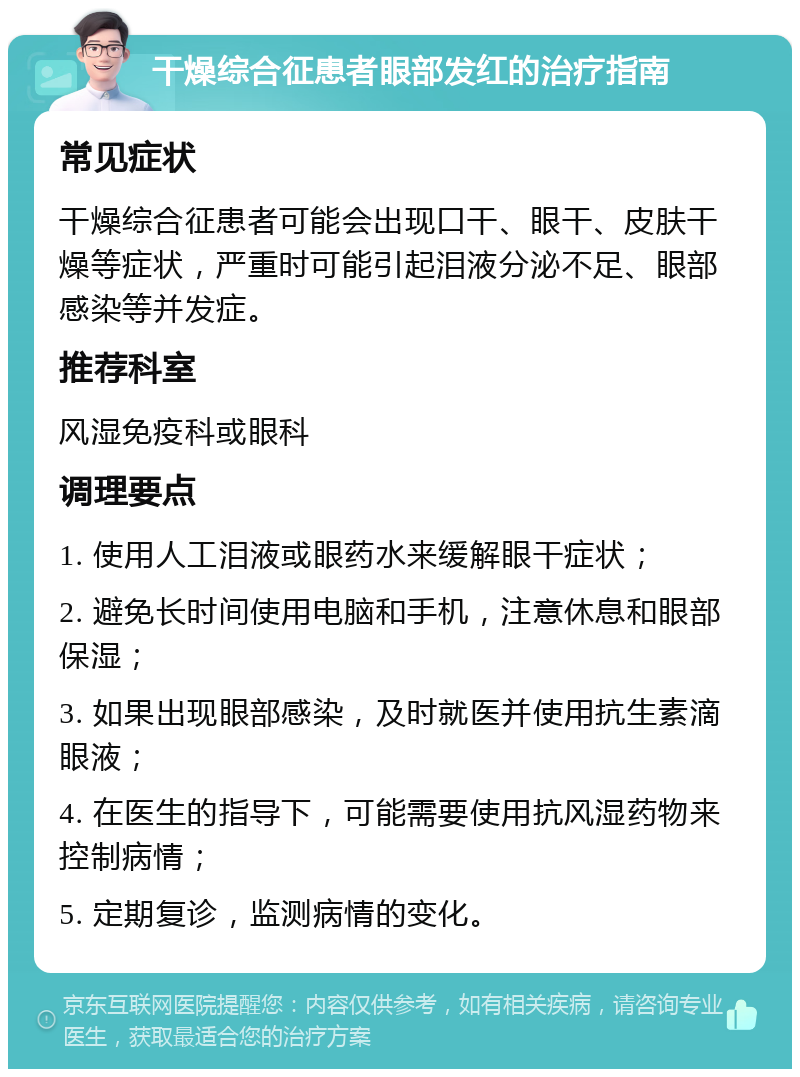 干燥综合征患者眼部发红的治疗指南 常见症状 干燥综合征患者可能会出现口干、眼干、皮肤干燥等症状，严重时可能引起泪液分泌不足、眼部感染等并发症。 推荐科室 风湿免疫科或眼科 调理要点 1. 使用人工泪液或眼药水来缓解眼干症状； 2. 避免长时间使用电脑和手机，注意休息和眼部保湿； 3. 如果出现眼部感染，及时就医并使用抗生素滴眼液； 4. 在医生的指导下，可能需要使用抗风湿药物来控制病情； 5. 定期复诊，监测病情的变化。