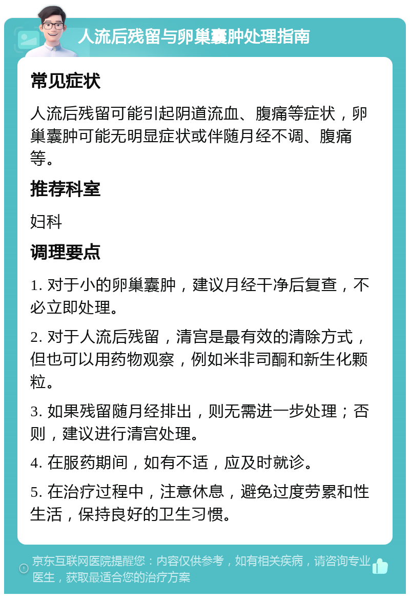 人流后残留与卵巢囊肿处理指南 常见症状 人流后残留可能引起阴道流血、腹痛等症状，卵巢囊肿可能无明显症状或伴随月经不调、腹痛等。 推荐科室 妇科 调理要点 1. 对于小的卵巢囊肿，建议月经干净后复查，不必立即处理。 2. 对于人流后残留，清宫是最有效的清除方式，但也可以用药物观察，例如米非司酮和新生化颗粒。 3. 如果残留随月经排出，则无需进一步处理；否则，建议进行清宫处理。 4. 在服药期间，如有不适，应及时就诊。 5. 在治疗过程中，注意休息，避免过度劳累和性生活，保持良好的卫生习惯。