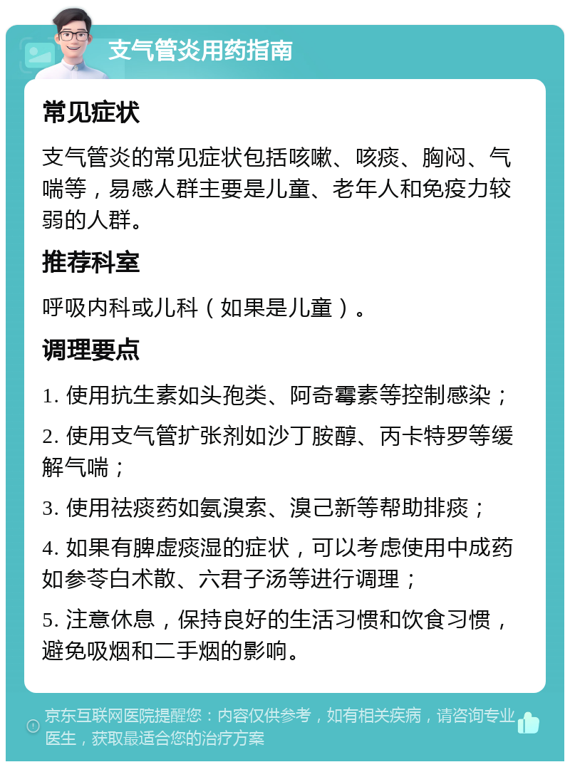 支气管炎用药指南 常见症状 支气管炎的常见症状包括咳嗽、咳痰、胸闷、气喘等，易感人群主要是儿童、老年人和免疫力较弱的人群。 推荐科室 呼吸内科或儿科（如果是儿童）。 调理要点 1. 使用抗生素如头孢类、阿奇霉素等控制感染； 2. 使用支气管扩张剂如沙丁胺醇、丙卡特罗等缓解气喘； 3. 使用祛痰药如氨溴索、溴己新等帮助排痰； 4. 如果有脾虚痰湿的症状，可以考虑使用中成药如参苓白术散、六君子汤等进行调理； 5. 注意休息，保持良好的生活习惯和饮食习惯，避免吸烟和二手烟的影响。