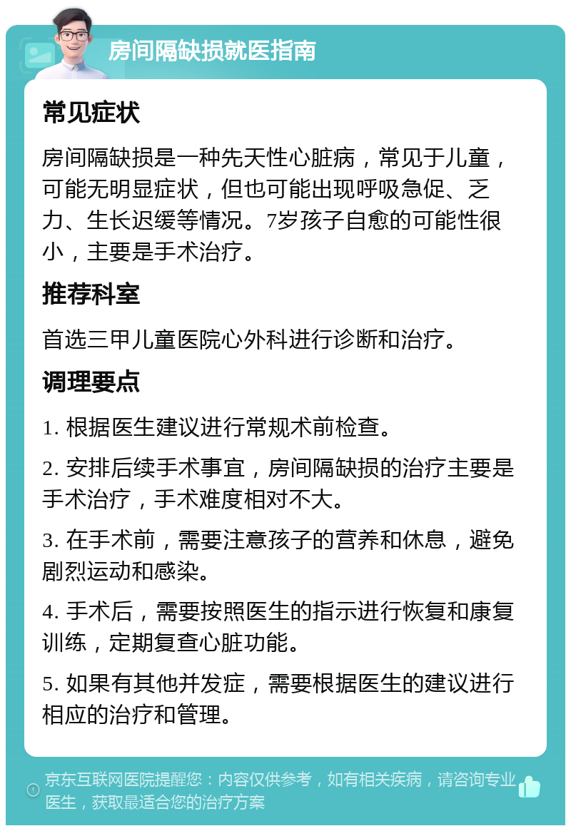 房间隔缺损就医指南 常见症状 房间隔缺损是一种先天性心脏病，常见于儿童，可能无明显症状，但也可能出现呼吸急促、乏力、生长迟缓等情况。7岁孩子自愈的可能性很小，主要是手术治疗。 推荐科室 首选三甲儿童医院心外科进行诊断和治疗。 调理要点 1. 根据医生建议进行常规术前检查。 2. 安排后续手术事宜，房间隔缺损的治疗主要是手术治疗，手术难度相对不大。 3. 在手术前，需要注意孩子的营养和休息，避免剧烈运动和感染。 4. 手术后，需要按照医生的指示进行恢复和康复训练，定期复查心脏功能。 5. 如果有其他并发症，需要根据医生的建议进行相应的治疗和管理。