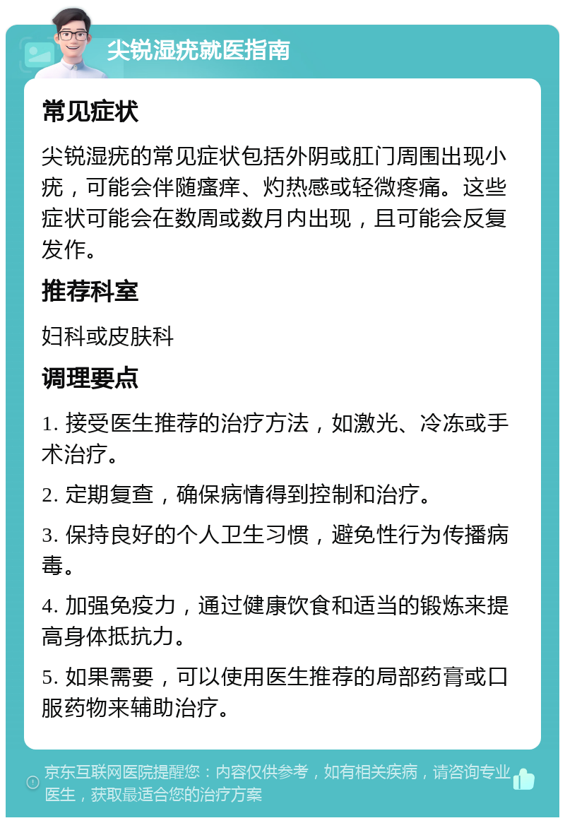 尖锐湿疣就医指南 常见症状 尖锐湿疣的常见症状包括外阴或肛门周围出现小疣，可能会伴随瘙痒、灼热感或轻微疼痛。这些症状可能会在数周或数月内出现，且可能会反复发作。 推荐科室 妇科或皮肤科 调理要点 1. 接受医生推荐的治疗方法，如激光、冷冻或手术治疗。 2. 定期复查，确保病情得到控制和治疗。 3. 保持良好的个人卫生习惯，避免性行为传播病毒。 4. 加强免疫力，通过健康饮食和适当的锻炼来提高身体抵抗力。 5. 如果需要，可以使用医生推荐的局部药膏或口服药物来辅助治疗。