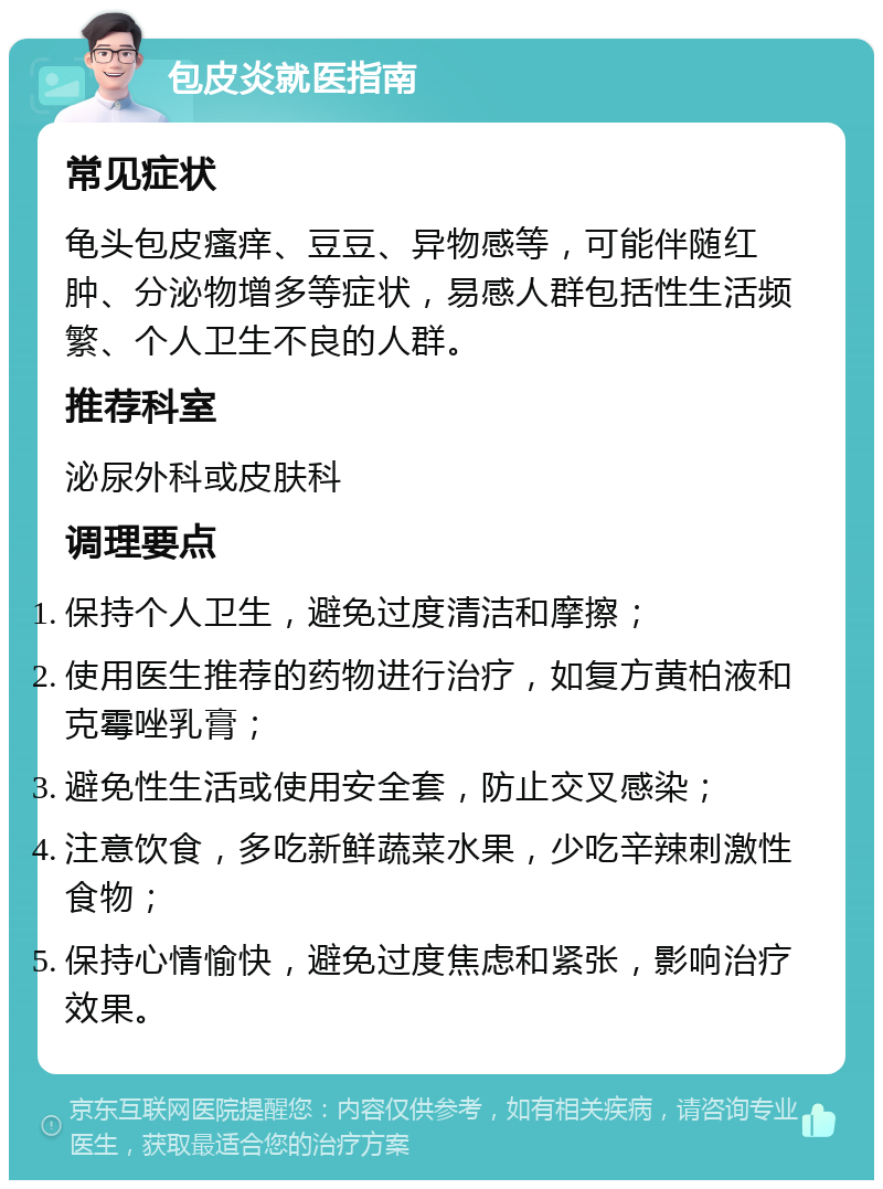 包皮炎就医指南 常见症状 龟头包皮瘙痒、豆豆、异物感等，可能伴随红肿、分泌物增多等症状，易感人群包括性生活频繁、个人卫生不良的人群。 推荐科室 泌尿外科或皮肤科 调理要点 保持个人卫生，避免过度清洁和摩擦； 使用医生推荐的药物进行治疗，如复方黄柏液和克霉唑乳膏； 避免性生活或使用安全套，防止交叉感染； 注意饮食，多吃新鲜蔬菜水果，少吃辛辣刺激性食物； 保持心情愉快，避免过度焦虑和紧张，影响治疗效果。