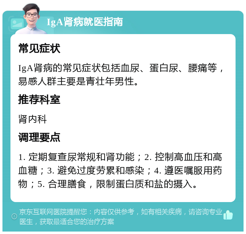 IgA肾病就医指南 常见症状 IgA肾病的常见症状包括血尿、蛋白尿、腰痛等，易感人群主要是青壮年男性。 推荐科室 肾内科 调理要点 1. 定期复查尿常规和肾功能；2. 控制高血压和高血糖；3. 避免过度劳累和感染；4. 遵医嘱服用药物；5. 合理膳食，限制蛋白质和盐的摄入。