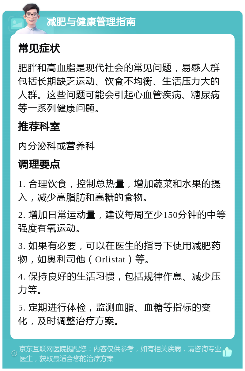 减肥与健康管理指南 常见症状 肥胖和高血脂是现代社会的常见问题，易感人群包括长期缺乏运动、饮食不均衡、生活压力大的人群。这些问题可能会引起心血管疾病、糖尿病等一系列健康问题。 推荐科室 内分泌科或营养科 调理要点 1. 合理饮食，控制总热量，增加蔬菜和水果的摄入，减少高脂肪和高糖的食物。 2. 增加日常运动量，建议每周至少150分钟的中等强度有氧运动。 3. 如果有必要，可以在医生的指导下使用减肥药物，如奥利司他（Orlistat）等。 4. 保持良好的生活习惯，包括规律作息、减少压力等。 5. 定期进行体检，监测血脂、血糖等指标的变化，及时调整治疗方案。