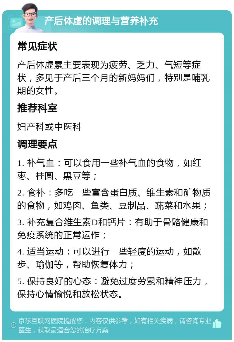 产后体虚的调理与营养补充 常见症状 产后体虚累主要表现为疲劳、乏力、气短等症状，多见于产后三个月的新妈妈们，特别是哺乳期的女性。 推荐科室 妇产科或中医科 调理要点 1. 补气血：可以食用一些补气血的食物，如红枣、桂圆、黑豆等； 2. 食补：多吃一些富含蛋白质、维生素和矿物质的食物，如鸡肉、鱼类、豆制品、蔬菜和水果； 3. 补充复合维生素D和钙片：有助于骨骼健康和免疫系统的正常运作； 4. 适当运动：可以进行一些轻度的运动，如散步、瑜伽等，帮助恢复体力； 5. 保持良好的心态：避免过度劳累和精神压力，保持心情愉悦和放松状态。