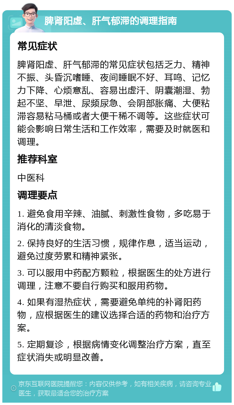 脾肾阳虚、肝气郁滞的调理指南 常见症状 脾肾阳虚、肝气郁滞的常见症状包括乏力、精神不振、头昏沉嗜睡、夜间睡眠不好、耳鸣、记忆力下降、心烦意乱、容易出虚汗、阴囊潮湿、勃起不坚、早泄、尿频尿急、会阴部胀痛、大便粘滞容易粘马桶或者大便干稀不调等。这些症状可能会影响日常生活和工作效率，需要及时就医和调理。 推荐科室 中医科 调理要点 1. 避免食用辛辣、油腻、刺激性食物，多吃易于消化的清淡食物。 2. 保持良好的生活习惯，规律作息，适当运动，避免过度劳累和精神紧张。 3. 可以服用中药配方颗粒，根据医生的处方进行调理，注意不要自行购买和服用药物。 4. 如果有湿热症状，需要避免单纯的补肾阳药物，应根据医生的建议选择合适的药物和治疗方案。 5. 定期复诊，根据病情变化调整治疗方案，直至症状消失或明显改善。