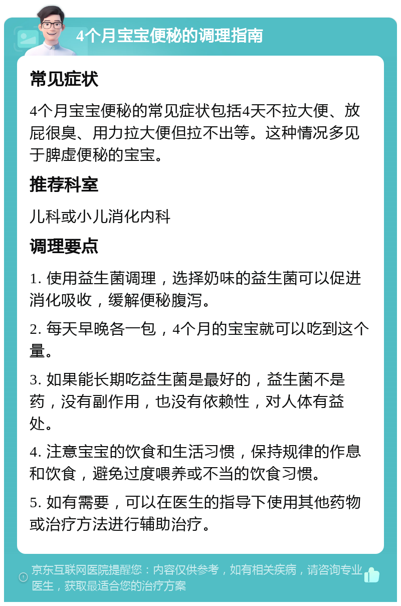 4个月宝宝便秘的调理指南 常见症状 4个月宝宝便秘的常见症状包括4天不拉大便、放屁很臭、用力拉大便但拉不出等。这种情况多见于脾虚便秘的宝宝。 推荐科室 儿科或小儿消化内科 调理要点 1. 使用益生菌调理，选择奶味的益生菌可以促进消化吸收，缓解便秘腹泻。 2. 每天早晚各一包，4个月的宝宝就可以吃到这个量。 3. 如果能长期吃益生菌是最好的，益生菌不是药，没有副作用，也没有依赖性，对人体有益处。 4. 注意宝宝的饮食和生活习惯，保持规律的作息和饮食，避免过度喂养或不当的饮食习惯。 5. 如有需要，可以在医生的指导下使用其他药物或治疗方法进行辅助治疗。