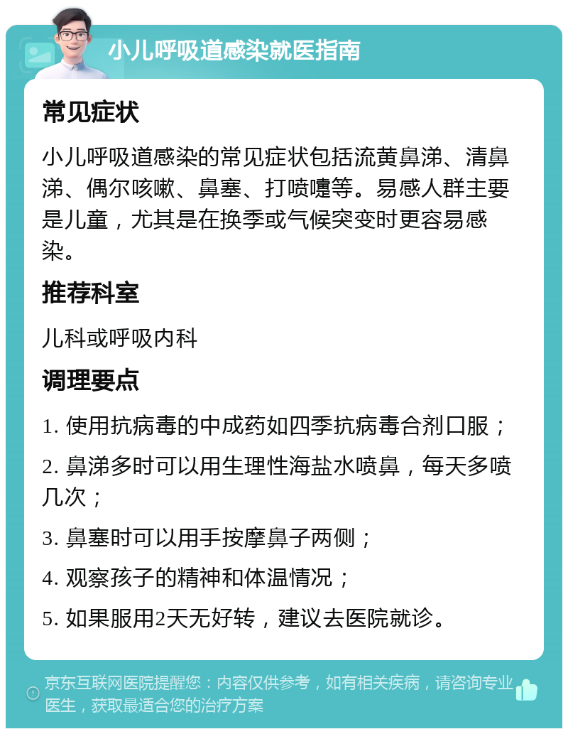 小儿呼吸道感染就医指南 常见症状 小儿呼吸道感染的常见症状包括流黄鼻涕、清鼻涕、偶尔咳嗽、鼻塞、打喷嚏等。易感人群主要是儿童，尤其是在换季或气候突变时更容易感染。 推荐科室 儿科或呼吸内科 调理要点 1. 使用抗病毒的中成药如四季抗病毒合剂口服； 2. 鼻涕多时可以用生理性海盐水喷鼻，每天多喷几次； 3. 鼻塞时可以用手按摩鼻子两侧； 4. 观察孩子的精神和体温情况； 5. 如果服用2天无好转，建议去医院就诊。