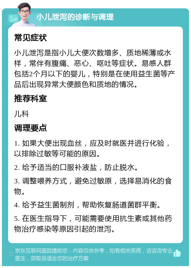 小儿泄泻的诊断与调理 常见症状 小儿泄泻是指小儿大便次数增多、质地稀薄或水样，常伴有腹痛、恶心、呕吐等症状。易感人群包括2个月以下的婴儿，特别是在使用益生菌等产品后出现异常大便颜色和质地的情况。 推荐科室 儿科 调理要点 1. 如果大便出现血丝，应及时就医并进行化验，以排除过敏等可能的原因。 2. 给予适当的口服补液盐，防止脱水。 3. 调整喂养方式，避免过敏原，选择易消化的食物。 4. 给予益生菌制剂，帮助恢复肠道菌群平衡。 5. 在医生指导下，可能需要使用抗生素或其他药物治疗感染等原因引起的泄泻。