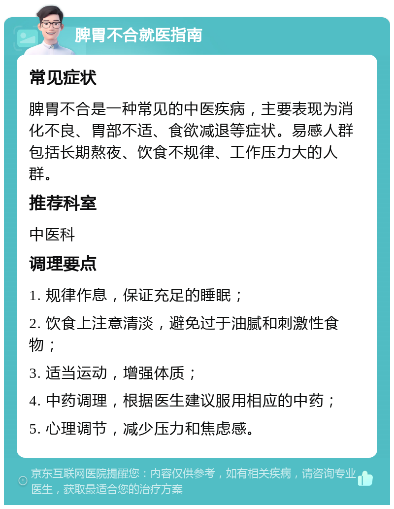 脾胃不合就医指南 常见症状 脾胃不合是一种常见的中医疾病，主要表现为消化不良、胃部不适、食欲减退等症状。易感人群包括长期熬夜、饮食不规律、工作压力大的人群。 推荐科室 中医科 调理要点 1. 规律作息，保证充足的睡眠； 2. 饮食上注意清淡，避免过于油腻和刺激性食物； 3. 适当运动，增强体质； 4. 中药调理，根据医生建议服用相应的中药； 5. 心理调节，减少压力和焦虑感。