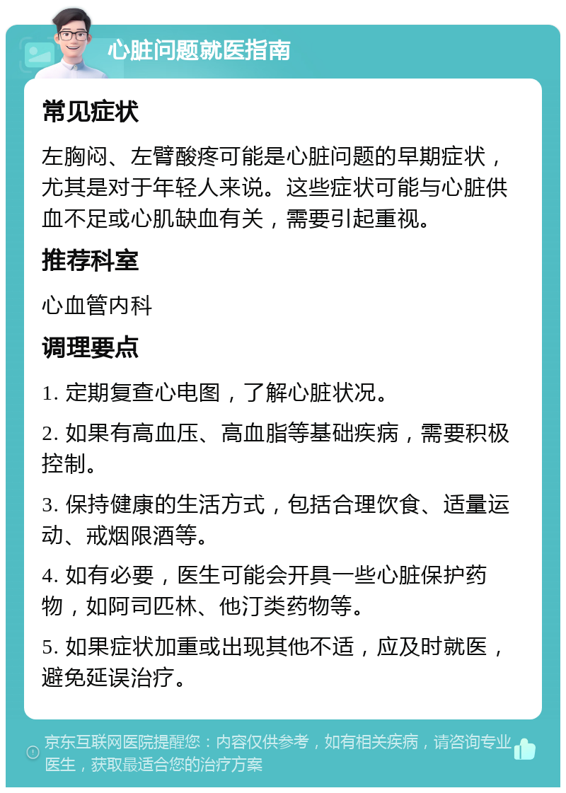 心脏问题就医指南 常见症状 左胸闷、左臂酸疼可能是心脏问题的早期症状，尤其是对于年轻人来说。这些症状可能与心脏供血不足或心肌缺血有关，需要引起重视。 推荐科室 心血管内科 调理要点 1. 定期复查心电图，了解心脏状况。 2. 如果有高血压、高血脂等基础疾病，需要积极控制。 3. 保持健康的生活方式，包括合理饮食、适量运动、戒烟限酒等。 4. 如有必要，医生可能会开具一些心脏保护药物，如阿司匹林、他汀类药物等。 5. 如果症状加重或出现其他不适，应及时就医，避免延误治疗。