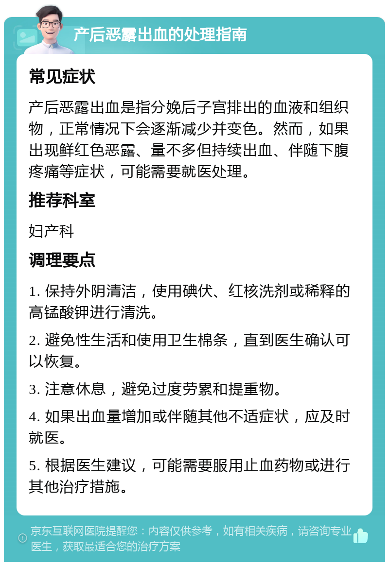 产后恶露出血的处理指南 常见症状 产后恶露出血是指分娩后子宫排出的血液和组织物，正常情况下会逐渐减少并变色。然而，如果出现鲜红色恶露、量不多但持续出血、伴随下腹疼痛等症状，可能需要就医处理。 推荐科室 妇产科 调理要点 1. 保持外阴清洁，使用碘伏、红核洗剂或稀释的高锰酸钾进行清洗。 2. 避免性生活和使用卫生棉条，直到医生确认可以恢复。 3. 注意休息，避免过度劳累和提重物。 4. 如果出血量增加或伴随其他不适症状，应及时就医。 5. 根据医生建议，可能需要服用止血药物或进行其他治疗措施。