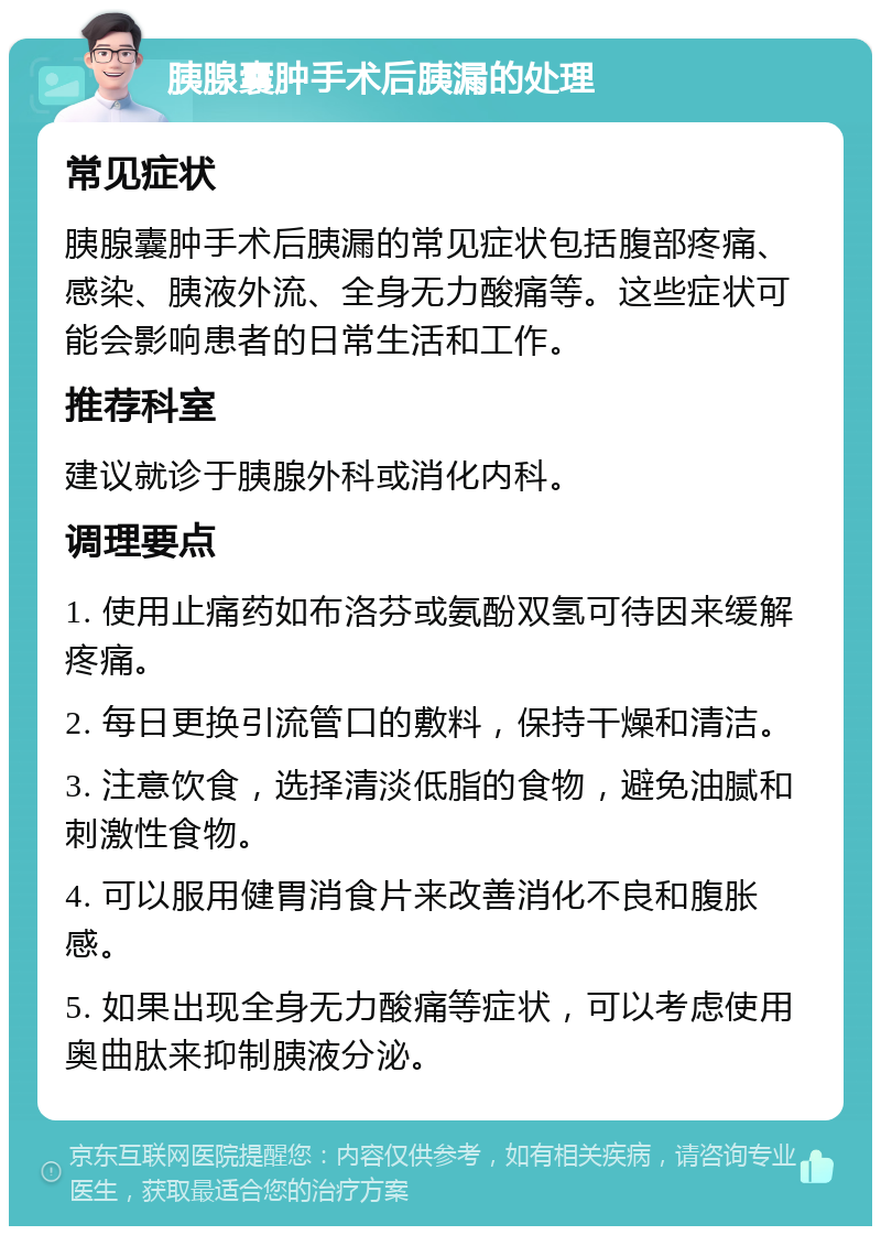 胰腺囊肿手术后胰漏的处理 常见症状 胰腺囊肿手术后胰漏的常见症状包括腹部疼痛、感染、胰液外流、全身无力酸痛等。这些症状可能会影响患者的日常生活和工作。 推荐科室 建议就诊于胰腺外科或消化内科。 调理要点 1. 使用止痛药如布洛芬或氨酚双氢可待因来缓解疼痛。 2. 每日更换引流管口的敷料，保持干燥和清洁。 3. 注意饮食，选择清淡低脂的食物，避免油腻和刺激性食物。 4. 可以服用健胃消食片来改善消化不良和腹胀感。 5. 如果出现全身无力酸痛等症状，可以考虑使用奥曲肽来抑制胰液分泌。