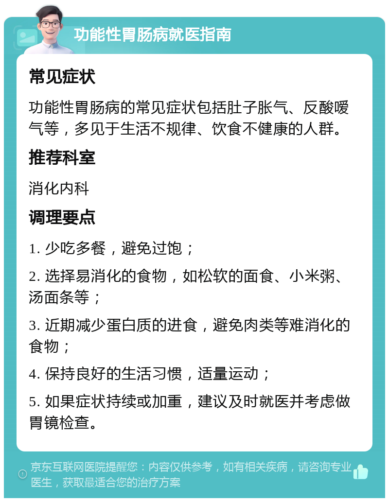 功能性胃肠病就医指南 常见症状 功能性胃肠病的常见症状包括肚子胀气、反酸嗳气等，多见于生活不规律、饮食不健康的人群。 推荐科室 消化内科 调理要点 1. 少吃多餐，避免过饱； 2. 选择易消化的食物，如松软的面食、小米粥、汤面条等； 3. 近期减少蛋白质的进食，避免肉类等难消化的食物； 4. 保持良好的生活习惯，适量运动； 5. 如果症状持续或加重，建议及时就医并考虑做胃镜检查。