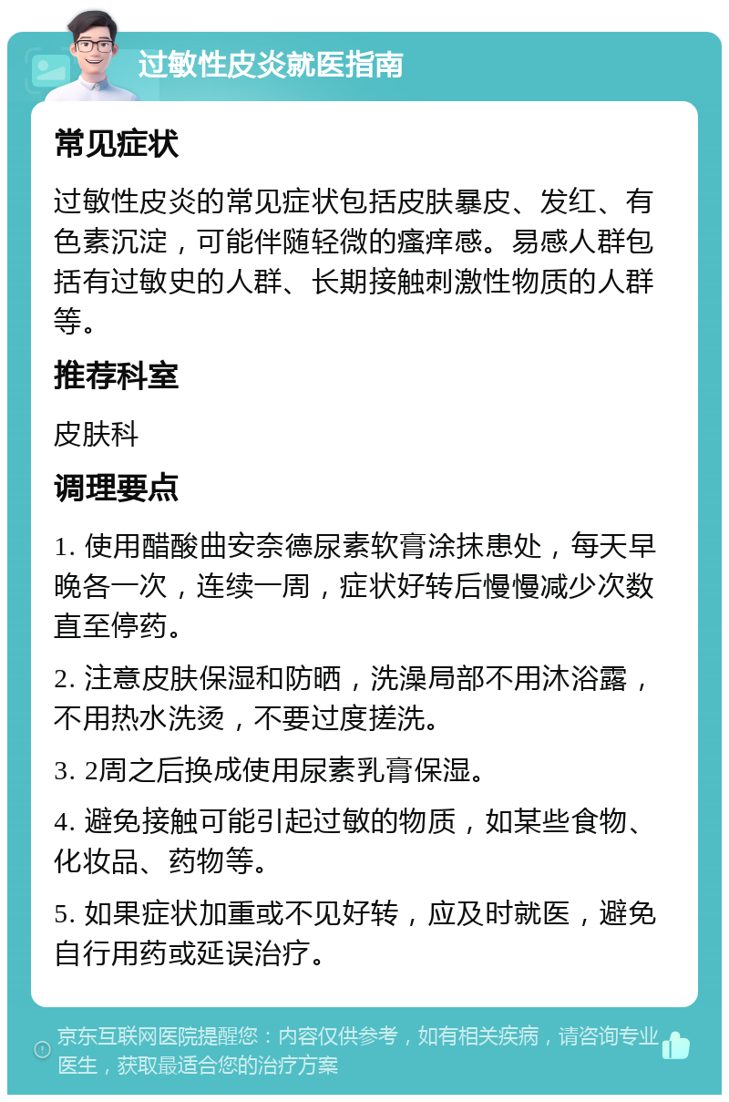 过敏性皮炎就医指南 常见症状 过敏性皮炎的常见症状包括皮肤暴皮、发红、有色素沉淀，可能伴随轻微的瘙痒感。易感人群包括有过敏史的人群、长期接触刺激性物质的人群等。 推荐科室 皮肤科 调理要点 1. 使用醋酸曲安奈德尿素软膏涂抹患处，每天早晚各一次，连续一周，症状好转后慢慢减少次数直至停药。 2. 注意皮肤保湿和防晒，洗澡局部不用沐浴露，不用热水洗烫，不要过度搓洗。 3. 2周之后换成使用尿素乳膏保湿。 4. 避免接触可能引起过敏的物质，如某些食物、化妆品、药物等。 5. 如果症状加重或不见好转，应及时就医，避免自行用药或延误治疗。