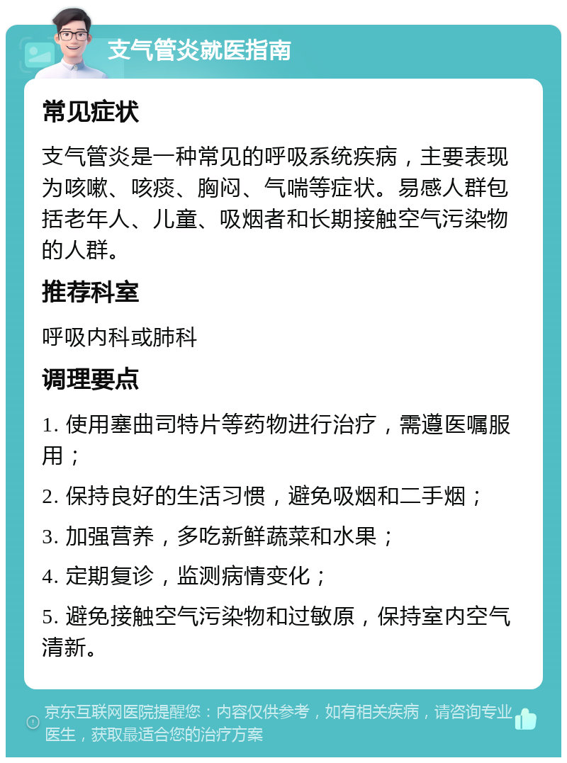 支气管炎就医指南 常见症状 支气管炎是一种常见的呼吸系统疾病，主要表现为咳嗽、咳痰、胸闷、气喘等症状。易感人群包括老年人、儿童、吸烟者和长期接触空气污染物的人群。 推荐科室 呼吸内科或肺科 调理要点 1. 使用塞曲司特片等药物进行治疗，需遵医嘱服用； 2. 保持良好的生活习惯，避免吸烟和二手烟； 3. 加强营养，多吃新鲜蔬菜和水果； 4. 定期复诊，监测病情变化； 5. 避免接触空气污染物和过敏原，保持室内空气清新。