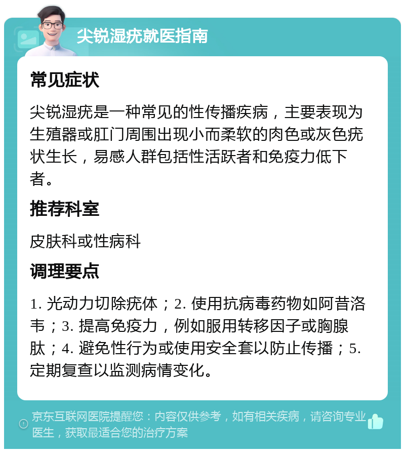 尖锐湿疣就医指南 常见症状 尖锐湿疣是一种常见的性传播疾病，主要表现为生殖器或肛门周围出现小而柔软的肉色或灰色疣状生长，易感人群包括性活跃者和免疫力低下者。 推荐科室 皮肤科或性病科 调理要点 1. 光动力切除疣体；2. 使用抗病毒药物如阿昔洛韦；3. 提高免疫力，例如服用转移因子或胸腺肽；4. 避免性行为或使用安全套以防止传播；5. 定期复查以监测病情变化。