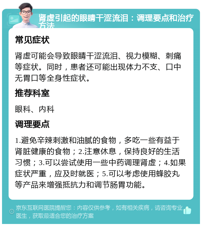 肾虚引起的眼睛干涩流泪：调理要点和治疗方法 常见症状 肾虚可能会导致眼睛干涩流泪、视力模糊、刺痛等症状。同时，患者还可能出现体力不支、口中无胃口等全身性症状。 推荐科室 眼科、内科 调理要点 1.避免辛辣刺激和油腻的食物，多吃一些有益于肾脏健康的食物；2.注意休息，保持良好的生活习惯；3.可以尝试使用一些中药调理肾虚；4.如果症状严重，应及时就医；5.可以考虑使用蜂胶丸等产品来增强抵抗力和调节肠胃功能。