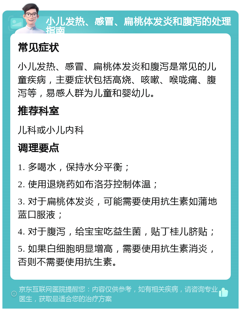 小儿发热、感冒、扁桃体发炎和腹泻的处理指南 常见症状 小儿发热、感冒、扁桃体发炎和腹泻是常见的儿童疾病，主要症状包括高烧、咳嗽、喉咙痛、腹泻等，易感人群为儿童和婴幼儿。 推荐科室 儿科或小儿内科 调理要点 1. 多喝水，保持水分平衡； 2. 使用退烧药如布洛芬控制体温； 3. 对于扁桃体发炎，可能需要使用抗生素如蒲地蓝口服液； 4. 对于腹泻，给宝宝吃益生菌，贴丁桂儿脐贴； 5. 如果白细胞明显增高，需要使用抗生素消炎，否则不需要使用抗生素。