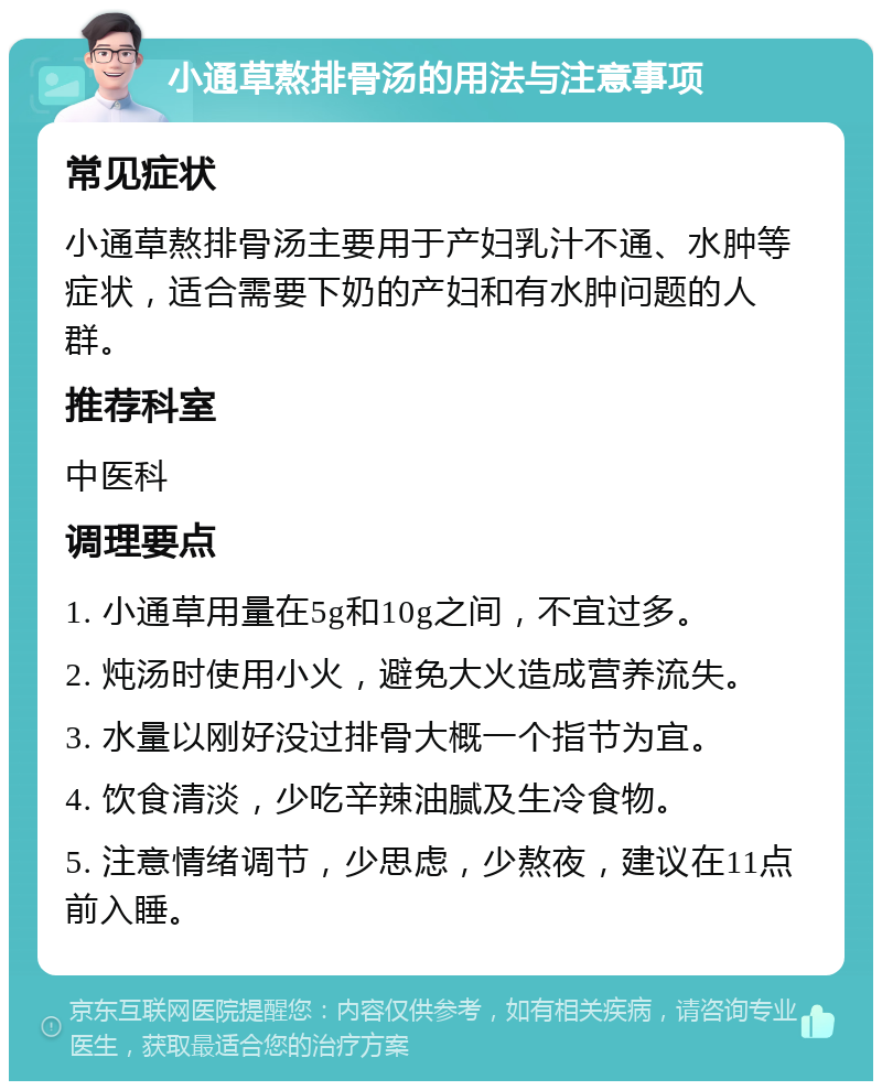 小通草熬排骨汤的用法与注意事项 常见症状 小通草熬排骨汤主要用于产妇乳汁不通、水肿等症状，适合需要下奶的产妇和有水肿问题的人群。 推荐科室 中医科 调理要点 1. 小通草用量在5g和10g之间，不宜过多。 2. 炖汤时使用小火，避免大火造成营养流失。 3. 水量以刚好没过排骨大概一个指节为宜。 4. 饮食清淡，少吃辛辣油腻及生冷食物。 5. 注意情绪调节，少思虑，少熬夜，建议在11点前入睡。