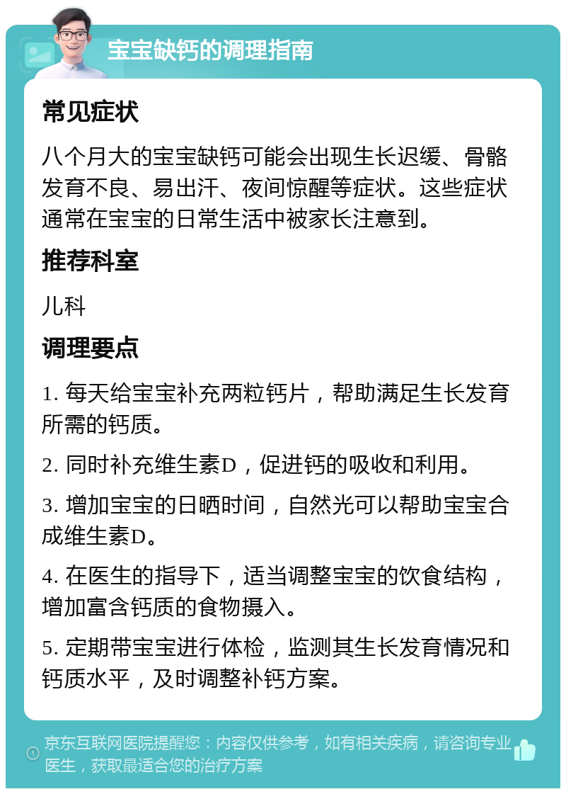 宝宝缺钙的调理指南 常见症状 八个月大的宝宝缺钙可能会出现生长迟缓、骨骼发育不良、易出汗、夜间惊醒等症状。这些症状通常在宝宝的日常生活中被家长注意到。 推荐科室 儿科 调理要点 1. 每天给宝宝补充两粒钙片，帮助满足生长发育所需的钙质。 2. 同时补充维生素D，促进钙的吸收和利用。 3. 增加宝宝的日晒时间，自然光可以帮助宝宝合成维生素D。 4. 在医生的指导下，适当调整宝宝的饮食结构，增加富含钙质的食物摄入。 5. 定期带宝宝进行体检，监测其生长发育情况和钙质水平，及时调整补钙方案。