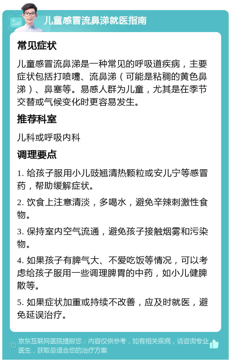 儿童感冒流鼻涕就医指南 常见症状 儿童感冒流鼻涕是一种常见的呼吸道疾病，主要症状包括打喷嚏、流鼻涕（可能是粘稠的黄色鼻涕）、鼻塞等。易感人群为儿童，尤其是在季节交替或气候变化时更容易发生。 推荐科室 儿科或呼吸内科 调理要点 1. 给孩子服用小儿豉翘清热颗粒或安儿宁等感冒药，帮助缓解症状。 2. 饮食上注意清淡，多喝水，避免辛辣刺激性食物。 3. 保持室内空气流通，避免孩子接触烟雾和污染物。 4. 如果孩子有脾气大、不爱吃饭等情况，可以考虑给孩子服用一些调理脾胃的中药，如小儿健脾散等。 5. 如果症状加重或持续不改善，应及时就医，避免延误治疗。