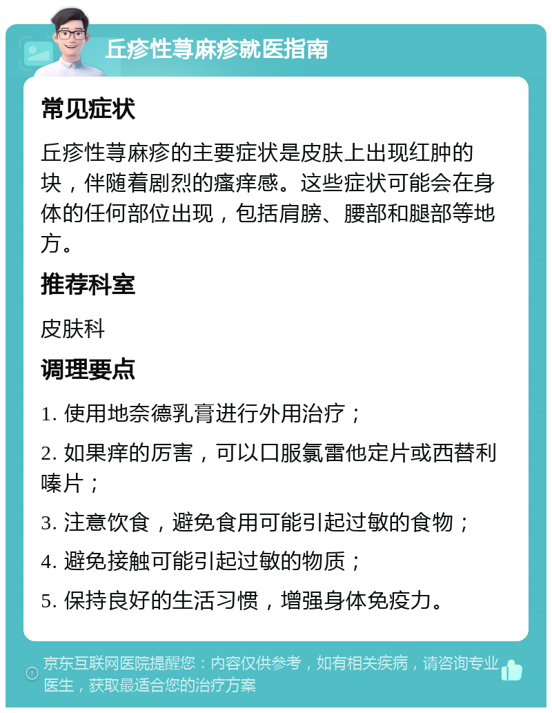 丘疹性荨麻疹就医指南 常见症状 丘疹性荨麻疹的主要症状是皮肤上出现红肿的块，伴随着剧烈的瘙痒感。这些症状可能会在身体的任何部位出现，包括肩膀、腰部和腿部等地方。 推荐科室 皮肤科 调理要点 1. 使用地奈德乳膏进行外用治疗； 2. 如果痒的厉害，可以口服氯雷他定片或西替利嗪片； 3. 注意饮食，避免食用可能引起过敏的食物； 4. 避免接触可能引起过敏的物质； 5. 保持良好的生活习惯，增强身体免疫力。