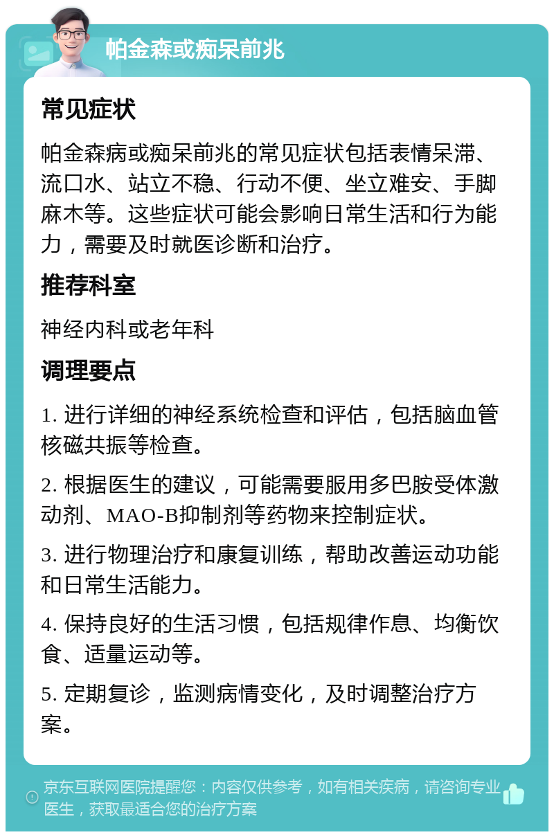 帕金森或痴呆前兆 常见症状 帕金森病或痴呆前兆的常见症状包括表情呆滞、流口水、站立不稳、行动不便、坐立难安、手脚麻木等。这些症状可能会影响日常生活和行为能力，需要及时就医诊断和治疗。 推荐科室 神经内科或老年科 调理要点 1. 进行详细的神经系统检查和评估，包括脑血管核磁共振等检查。 2. 根据医生的建议，可能需要服用多巴胺受体激动剂、MAO-B抑制剂等药物来控制症状。 3. 进行物理治疗和康复训练，帮助改善运动功能和日常生活能力。 4. 保持良好的生活习惯，包括规律作息、均衡饮食、适量运动等。 5. 定期复诊，监测病情变化，及时调整治疗方案。