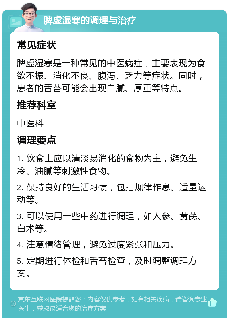 脾虚湿寒的调理与治疗 常见症状 脾虚湿寒是一种常见的中医病症，主要表现为食欲不振、消化不良、腹泻、乏力等症状。同时，患者的舌苔可能会出现白腻、厚重等特点。 推荐科室 中医科 调理要点 1. 饮食上应以清淡易消化的食物为主，避免生冷、油腻等刺激性食物。 2. 保持良好的生活习惯，包括规律作息、适量运动等。 3. 可以使用一些中药进行调理，如人参、黄芪、白术等。 4. 注意情绪管理，避免过度紧张和压力。 5. 定期进行体检和舌苔检查，及时调整调理方案。