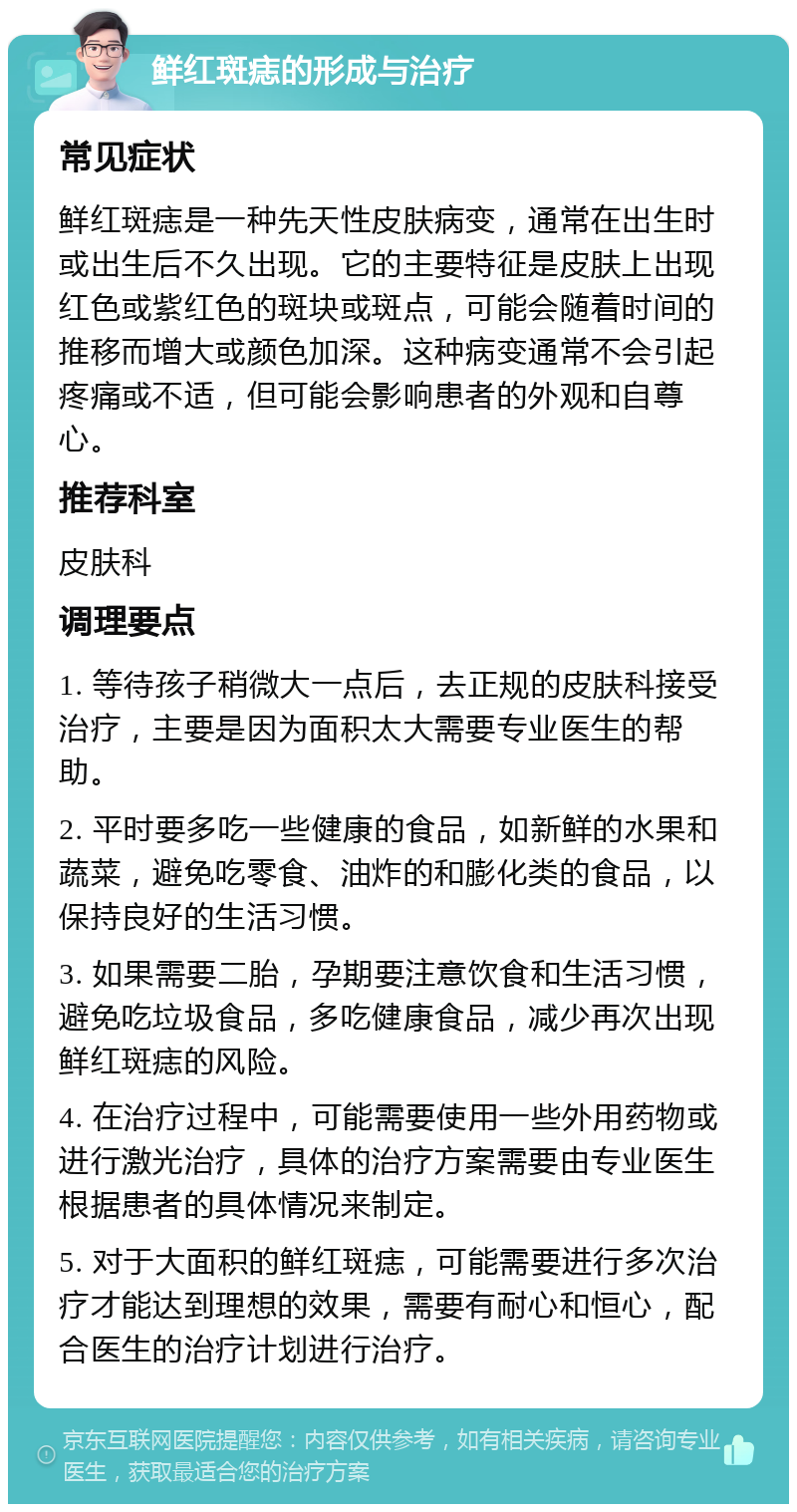 鲜红斑痣的形成与治疗 常见症状 鲜红斑痣是一种先天性皮肤病变，通常在出生时或出生后不久出现。它的主要特征是皮肤上出现红色或紫红色的斑块或斑点，可能会随着时间的推移而增大或颜色加深。这种病变通常不会引起疼痛或不适，但可能会影响患者的外观和自尊心。 推荐科室 皮肤科 调理要点 1. 等待孩子稍微大一点后，去正规的皮肤科接受治疗，主要是因为面积太大需要专业医生的帮助。 2. 平时要多吃一些健康的食品，如新鲜的水果和蔬菜，避免吃零食、油炸的和膨化类的食品，以保持良好的生活习惯。 3. 如果需要二胎，孕期要注意饮食和生活习惯，避免吃垃圾食品，多吃健康食品，减少再次出现鲜红斑痣的风险。 4. 在治疗过程中，可能需要使用一些外用药物或进行激光治疗，具体的治疗方案需要由专业医生根据患者的具体情况来制定。 5. 对于大面积的鲜红斑痣，可能需要进行多次治疗才能达到理想的效果，需要有耐心和恒心，配合医生的治疗计划进行治疗。