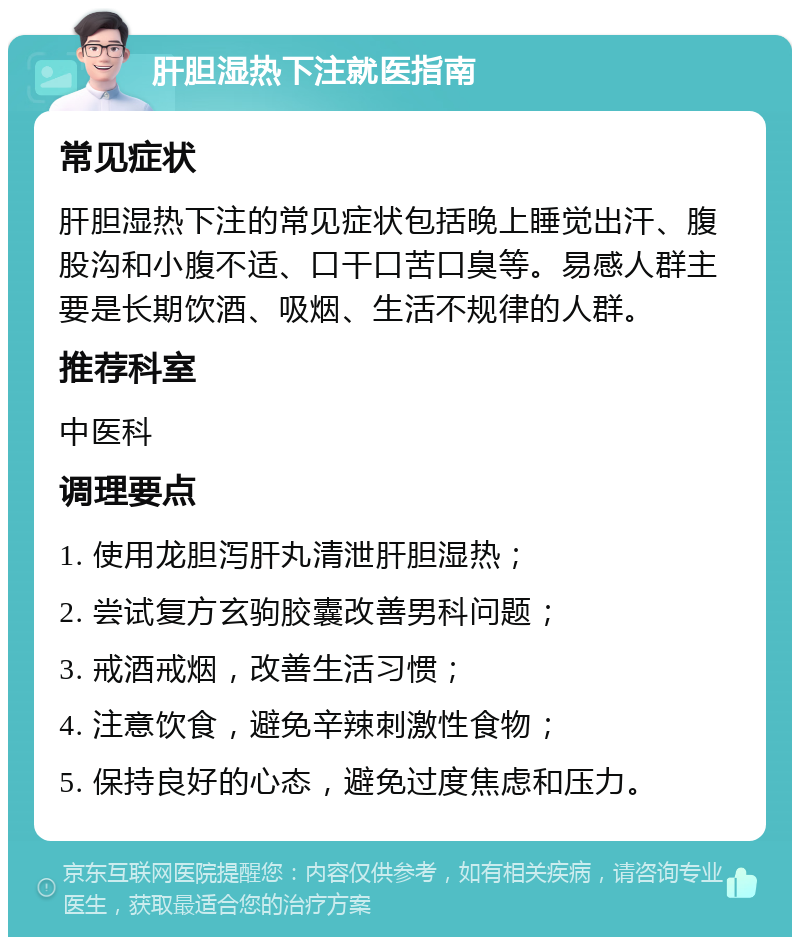 肝胆湿热下注就医指南 常见症状 肝胆湿热下注的常见症状包括晚上睡觉出汗、腹股沟和小腹不适、口干口苦口臭等。易感人群主要是长期饮酒、吸烟、生活不规律的人群。 推荐科室 中医科 调理要点 1. 使用龙胆泻肝丸清泄肝胆湿热； 2. 尝试复方玄驹胶囊改善男科问题； 3. 戒酒戒烟，改善生活习惯； 4. 注意饮食，避免辛辣刺激性食物； 5. 保持良好的心态，避免过度焦虑和压力。