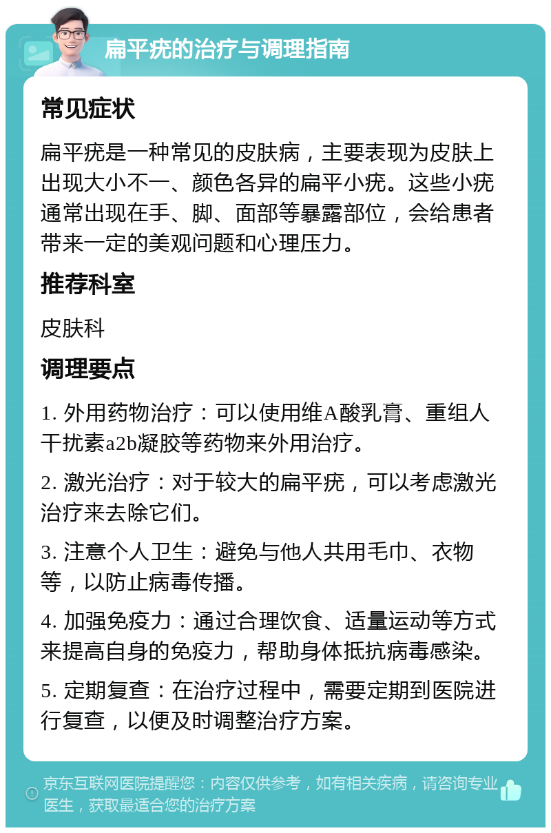 扁平疣的治疗与调理指南 常见症状 扁平疣是一种常见的皮肤病，主要表现为皮肤上出现大小不一、颜色各异的扁平小疣。这些小疣通常出现在手、脚、面部等暴露部位，会给患者带来一定的美观问题和心理压力。 推荐科室 皮肤科 调理要点 1. 外用药物治疗：可以使用维A酸乳膏、重组人干扰素a2b凝胶等药物来外用治疗。 2. 激光治疗：对于较大的扁平疣，可以考虑激光治疗来去除它们。 3. 注意个人卫生：避免与他人共用毛巾、衣物等，以防止病毒传播。 4. 加强免疫力：通过合理饮食、适量运动等方式来提高自身的免疫力，帮助身体抵抗病毒感染。 5. 定期复查：在治疗过程中，需要定期到医院进行复查，以便及时调整治疗方案。