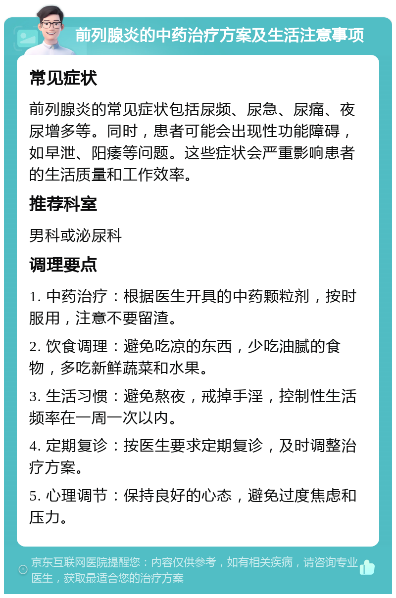 前列腺炎的中药治疗方案及生活注意事项 常见症状 前列腺炎的常见症状包括尿频、尿急、尿痛、夜尿增多等。同时，患者可能会出现性功能障碍，如早泄、阳痿等问题。这些症状会严重影响患者的生活质量和工作效率。 推荐科室 男科或泌尿科 调理要点 1. 中药治疗：根据医生开具的中药颗粒剂，按时服用，注意不要留渣。 2. 饮食调理：避免吃凉的东西，少吃油腻的食物，多吃新鲜蔬菜和水果。 3. 生活习惯：避免熬夜，戒掉手淫，控制性生活频率在一周一次以内。 4. 定期复诊：按医生要求定期复诊，及时调整治疗方案。 5. 心理调节：保持良好的心态，避免过度焦虑和压力。