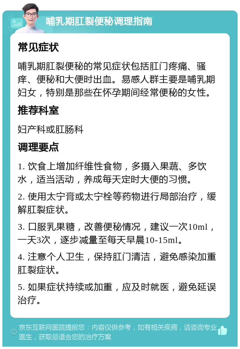 哺乳期肛裂便秘调理指南 常见症状 哺乳期肛裂便秘的常见症状包括肛门疼痛、骚痒、便秘和大便时出血。易感人群主要是哺乳期妇女，特别是那些在怀孕期间经常便秘的女性。 推荐科室 妇产科或肛肠科 调理要点 1. 饮食上增加纤维性食物，多摄入果蔬、多饮水，适当活动，养成每天定时大便的习惯。 2. 使用太宁膏或太宁栓等药物进行局部治疗，缓解肛裂症状。 3. 口服乳果糖，改善便秘情况，建议一次10ml，一天3次，逐步减量至每天早晨10-15ml。 4. 注意个人卫生，保持肛门清洁，避免感染加重肛裂症状。 5. 如果症状持续或加重，应及时就医，避免延误治疗。