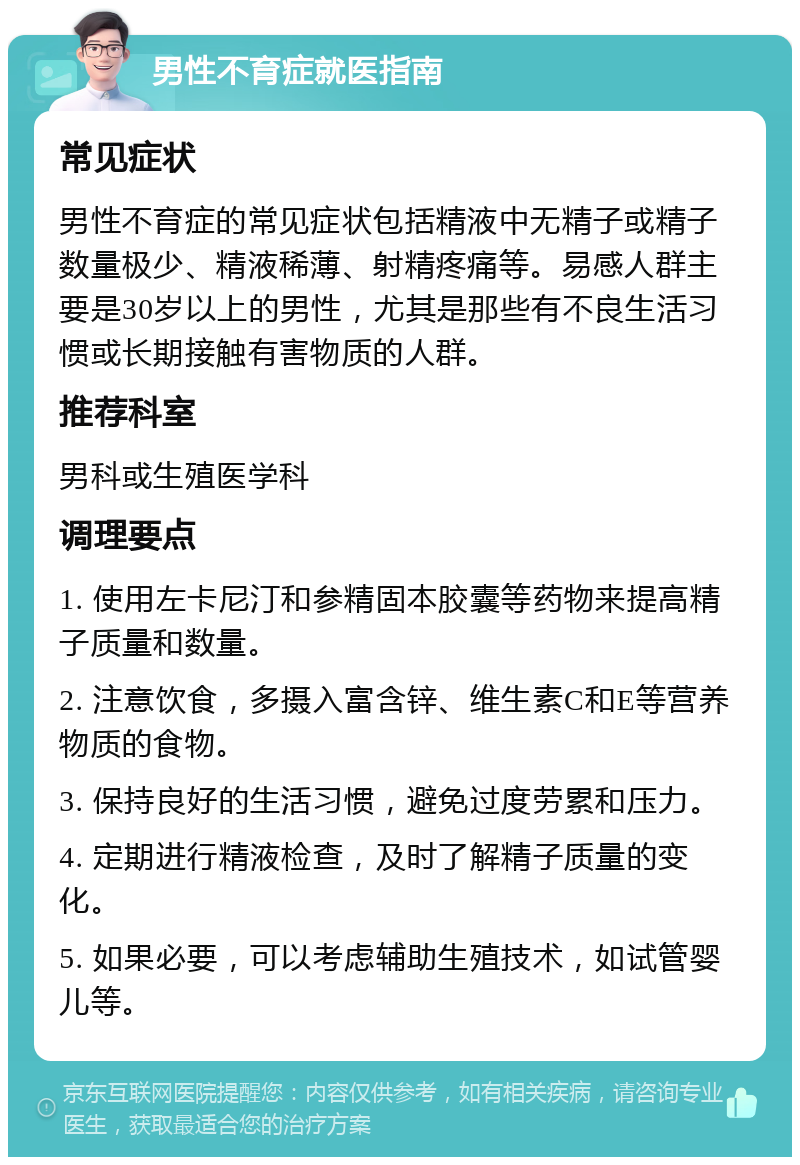 男性不育症就医指南 常见症状 男性不育症的常见症状包括精液中无精子或精子数量极少、精液稀薄、射精疼痛等。易感人群主要是30岁以上的男性，尤其是那些有不良生活习惯或长期接触有害物质的人群。 推荐科室 男科或生殖医学科 调理要点 1. 使用左卡尼汀和参精固本胶囊等药物来提高精子质量和数量。 2. 注意饮食，多摄入富含锌、维生素C和E等营养物质的食物。 3. 保持良好的生活习惯，避免过度劳累和压力。 4. 定期进行精液检查，及时了解精子质量的变化。 5. 如果必要，可以考虑辅助生殖技术，如试管婴儿等。