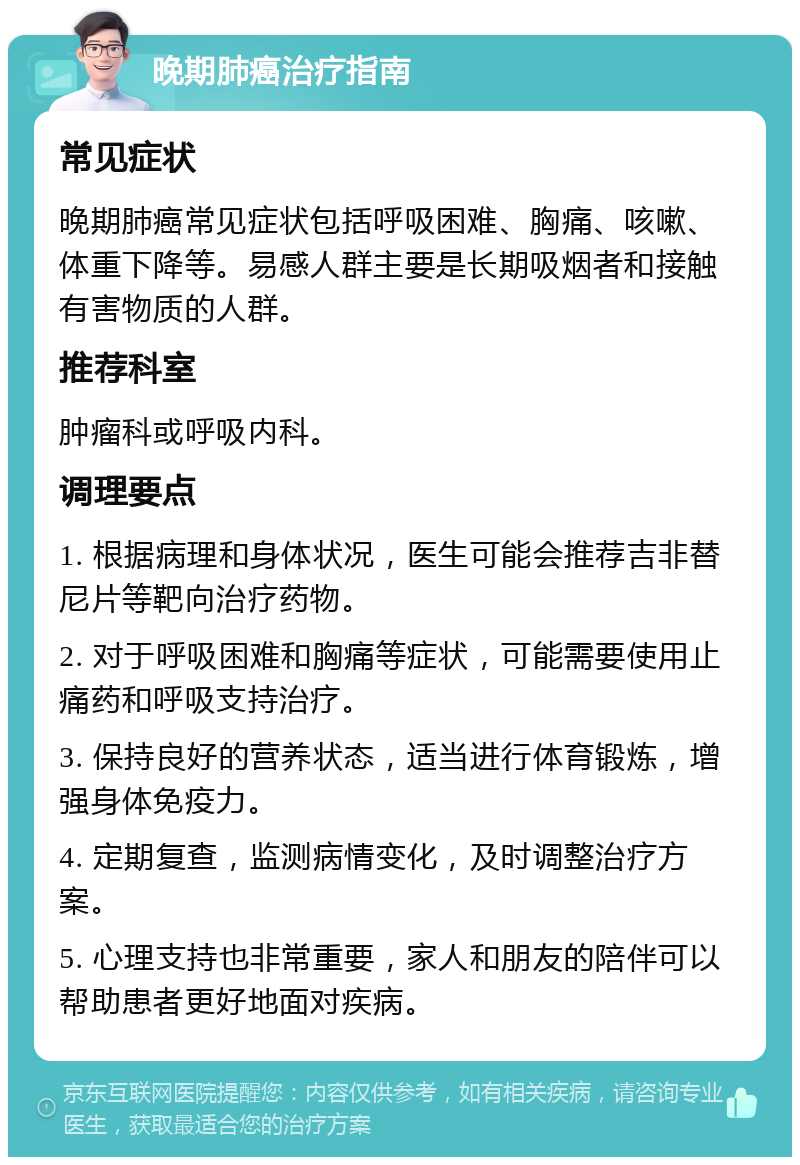 晚期肺癌治疗指南 常见症状 晚期肺癌常见症状包括呼吸困难、胸痛、咳嗽、体重下降等。易感人群主要是长期吸烟者和接触有害物质的人群。 推荐科室 肿瘤科或呼吸内科。 调理要点 1. 根据病理和身体状况，医生可能会推荐吉非替尼片等靶向治疗药物。 2. 对于呼吸困难和胸痛等症状，可能需要使用止痛药和呼吸支持治疗。 3. 保持良好的营养状态，适当进行体育锻炼，增强身体免疫力。 4. 定期复查，监测病情变化，及时调整治疗方案。 5. 心理支持也非常重要，家人和朋友的陪伴可以帮助患者更好地面对疾病。