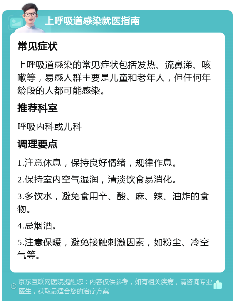 上呼吸道感染就医指南 常见症状 上呼吸道感染的常见症状包括发热、流鼻涕、咳嗽等，易感人群主要是儿童和老年人，但任何年龄段的人都可能感染。 推荐科室 呼吸内科或儿科 调理要点 1.注意休息，保持良好情绪，规律作息。 2.保持室内空气湿润，清淡饮食易消化。 3.多饮水，避免食用辛、酸、麻、辣、油炸的食物。 4.忌烟酒。 5.注意保暖，避免接触刺激因素，如粉尘、冷空气等。