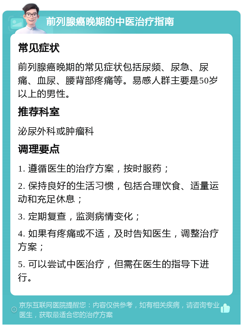 前列腺癌晚期的中医治疗指南 常见症状 前列腺癌晚期的常见症状包括尿频、尿急、尿痛、血尿、腰背部疼痛等。易感人群主要是50岁以上的男性。 推荐科室 泌尿外科或肿瘤科 调理要点 1. 遵循医生的治疗方案，按时服药； 2. 保持良好的生活习惯，包括合理饮食、适量运动和充足休息； 3. 定期复查，监测病情变化； 4. 如果有疼痛或不适，及时告知医生，调整治疗方案； 5. 可以尝试中医治疗，但需在医生的指导下进行。