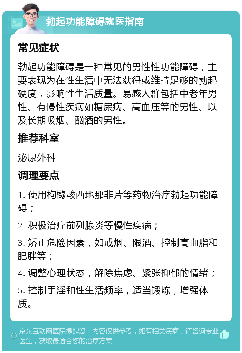 勃起功能障碍就医指南 常见症状 勃起功能障碍是一种常见的男性性功能障碍，主要表现为在性生活中无法获得或维持足够的勃起硬度，影响性生活质量。易感人群包括中老年男性、有慢性疾病如糖尿病、高血压等的男性、以及长期吸烟、酗酒的男性。 推荐科室 泌尿外科 调理要点 1. 使用枸橼酸西地那非片等药物治疗勃起功能障碍； 2. 积极治疗前列腺炎等慢性疾病； 3. 矫正危险因素，如戒烟、限酒、控制高血脂和肥胖等； 4. 调整心理状态，解除焦虑、紧张抑郁的情绪； 5. 控制手淫和性生活频率，适当锻炼，增强体质。