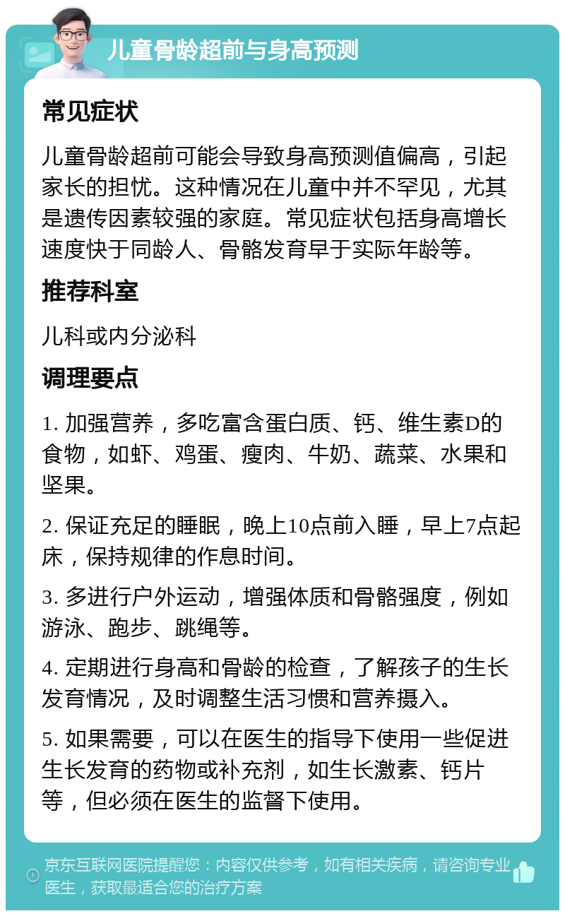 儿童骨龄超前与身高预测 常见症状 儿童骨龄超前可能会导致身高预测值偏高，引起家长的担忧。这种情况在儿童中并不罕见，尤其是遗传因素较强的家庭。常见症状包括身高增长速度快于同龄人、骨骼发育早于实际年龄等。 推荐科室 儿科或内分泌科 调理要点 1. 加强营养，多吃富含蛋白质、钙、维生素D的食物，如虾、鸡蛋、瘦肉、牛奶、蔬菜、水果和坚果。 2. 保证充足的睡眠，晚上10点前入睡，早上7点起床，保持规律的作息时间。 3. 多进行户外运动，增强体质和骨骼强度，例如游泳、跑步、跳绳等。 4. 定期进行身高和骨龄的检查，了解孩子的生长发育情况，及时调整生活习惯和营养摄入。 5. 如果需要，可以在医生的指导下使用一些促进生长发育的药物或补充剂，如生长激素、钙片等，但必须在医生的监督下使用。