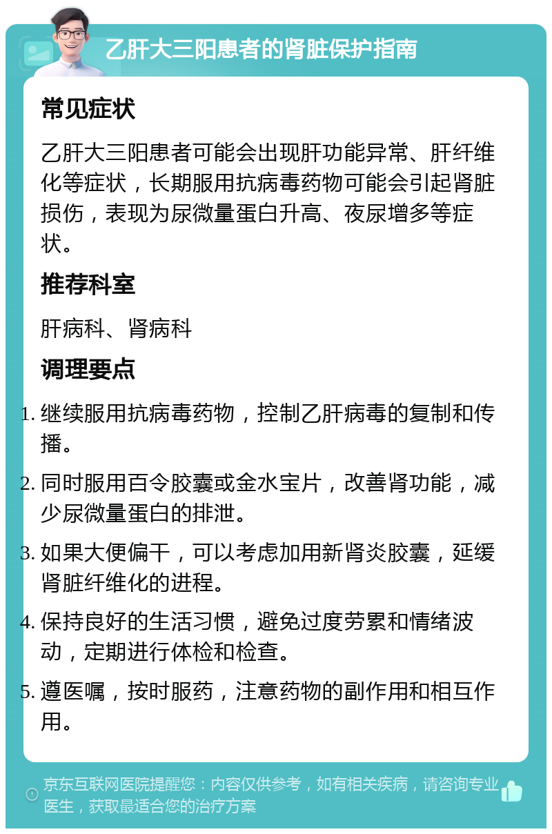 乙肝大三阳患者的肾脏保护指南 常见症状 乙肝大三阳患者可能会出现肝功能异常、肝纤维化等症状，长期服用抗病毒药物可能会引起肾脏损伤，表现为尿微量蛋白升高、夜尿增多等症状。 推荐科室 肝病科、肾病科 调理要点 继续服用抗病毒药物，控制乙肝病毒的复制和传播。 同时服用百令胶囊或金水宝片，改善肾功能，减少尿微量蛋白的排泄。 如果大便偏干，可以考虑加用新肾炎胶囊，延缓肾脏纤维化的进程。 保持良好的生活习惯，避免过度劳累和情绪波动，定期进行体检和检查。 遵医嘱，按时服药，注意药物的副作用和相互作用。