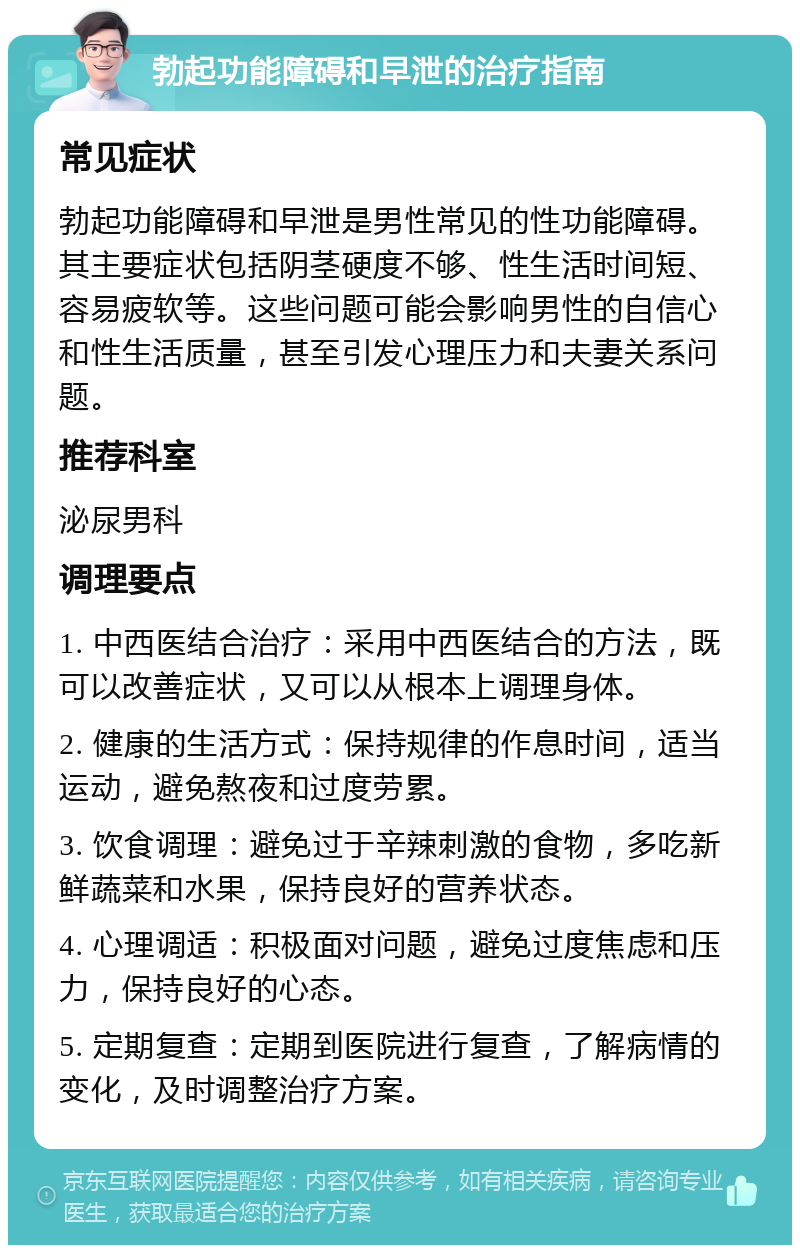 勃起功能障碍和早泄的治疗指南 常见症状 勃起功能障碍和早泄是男性常见的性功能障碍。其主要症状包括阴茎硬度不够、性生活时间短、容易疲软等。这些问题可能会影响男性的自信心和性生活质量，甚至引发心理压力和夫妻关系问题。 推荐科室 泌尿男科 调理要点 1. 中西医结合治疗：采用中西医结合的方法，既可以改善症状，又可以从根本上调理身体。 2. 健康的生活方式：保持规律的作息时间，适当运动，避免熬夜和过度劳累。 3. 饮食调理：避免过于辛辣刺激的食物，多吃新鲜蔬菜和水果，保持良好的营养状态。 4. 心理调适：积极面对问题，避免过度焦虑和压力，保持良好的心态。 5. 定期复查：定期到医院进行复查，了解病情的变化，及时调整治疗方案。